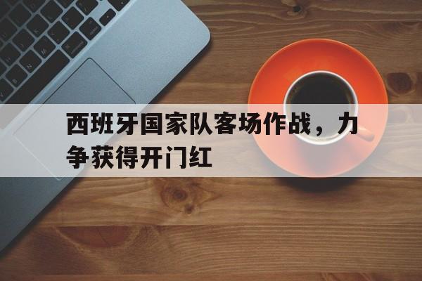 关于西班牙国家队客场作战，力争获得开门红的信息