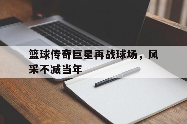 关于篮球传奇巨星再战球场，风采不减当年的信息