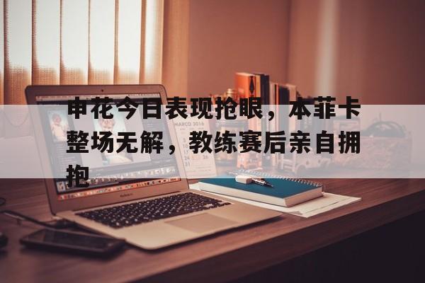 申花今日表现抢眼，本菲卡整场无解，教练赛后亲自拥抱